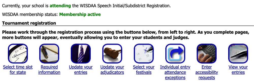 Initial high school speech registration interface on SpeechWire dot com. It reads: Currently your school is attending the WISDAA Speech/Initial Subdistrict Registration. It shows WISDAA membership status, and then features as row of icons under the heading, "tournament registration." Instructions read: "Please work through the registration process using the buttons below, from left to right. As you complete pages, more buttons will appear, eventually allowing you to enter your students and judges." The icons, from left to right are:  "Select time slot for state," "Required information," "Update your entries," "Update your adjudicators," "Select your festivals," Individual entry attendance exceptions," "Enter accessibility requests," and "View your entries."
